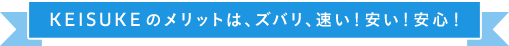 KEISUKEのメリットは、ズバリ、速い！安い！安心！